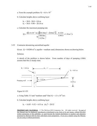 PROPRIETARY MATERIAL. © The McGraw-Hill Companies, Inc. All rights reserved. No part of
this Manual may be displayed, reproduced or distributed in any form or by any means, without the prior
written permission of the publisher, or used beyond the limited distribution to teachers and educators
permitted by McGraw-Hill for their individual course preparation. If you are a student using this Manual,
you are using it without permission.
3-44
a. From the example problem: K = 6.4 x 10-3
b. Calculate heights above confining layer
h1 = 30.0 - 30.0 = 0.0 m
h2 = 30.0 - 9.90 = 20.10 m
c. Calculate the maximum pumping rate
( ) ( )( )[ ] sm36.1
9915.5
1231.8
m25.0
m0.100
ln
m0.0)m10.20sm104.6
Q 3
223
==






−×π
=
−
3-55 Contractor dewatering unconfined aquifer
Given: Q = 0.0280 m3
/s; aquifer = medium sand; dimensions shown on drawing below
Solution:
A sketch of the problem is shown below. From number of days of pumping (1066)
assume that this is steady-state.
Figure S-3-55
a. Using Table 3-5 and "medium sand" find: K = 1.5 x 10-4
m/s
b. Calculate heights above confining layer
h1 = 14.05 - 9.52 = 4.53 m (h1)2
= 20.52
S1 = 9.52 m
R1 = 10.0 m
Pumping well
S2 = 4.81 m
R 2 = ?
14.05 m
 