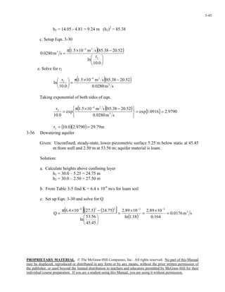 PROPRIETARY MATERIAL. © The McGraw-Hill Companies, Inc. All rights reserved. No part of this Manual
may be displayed, reproduced or distributed in any form or by any means, without the prior written permission of
the publisher, or used beyond the limited distribution to teachers and educators permitted by McGraw-Hill for their
individual course preparation. If you are a student using this Manual, you are using it without permission.
3-45
h2 = 14.05 - 4.81 = 9.24 m (h2)2
= 85.38
c. Setup Eqn. 3-30
( )( )






−×π
=
−
0.10
r
ln
52.2038.85sm105.1
sm0280.0
2
24
3
e. Solve for r2
( )( )
sm0280.0
52.2038.85sm105.1
0.10
r
ln 3
24
2 −×π
=





−
Taking exponential of both sides of eqn.
( )( ) { } 9790.20916.1exp
sm0280.0
52.2038.85sm105.1
exp
0.10
r
3
24
2
==





 −×π
=
−
( )( ) m79.299790.20.10r2 ==
3-56 Dewatering aquifer
Given: Unconfined, steady-state, lower piezometric surface 5.25 m below static at 45.45
m from well and 2.50 m at 53.56 m; aquifer material is loam.
Solution:
a. Calculate heights above confining layer
h1 = 30.0 – 5.25 = 24.75 m
h2 = 30.0 – 2.50 = 27.50 m
b. From Table 3-5 find K = 6.4 x 10-6
m/s for loam soil
c. Set up Eqn. 3-30 and solve for Q
( )( ) ( )[ ]
( )
sm0176.0
164.0
1089.2
18.1ln
1089.2
45.45
56.53
ln
75.245.27104.6
Q 3
33226
=
×
=
×
=






−×π
=
−−−
 