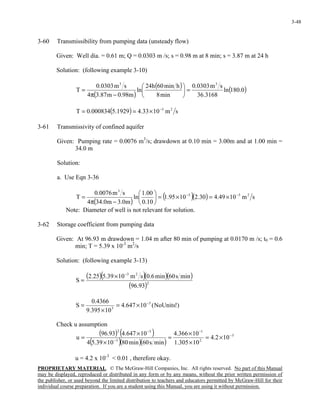 PROPRIETARY MATERIAL. © The McGraw-Hill Companies, Inc. All rights reserved. No part of this Manual
may be displayed, reproduced or distributed in any form or by any means, without the prior written permission of
the publisher, or used beyond the limited distribution to teachers and educators permitted by McGraw-Hill for their
individual course preparation. If you are a student using this Manual, you are using it without permission.
3-48
3-60 Transmissibility from pumping data (unsteady flow)
Given: Well dia. = 0.61 m; Q = 0.0303 m /s; s = 0.98 m at 8 min; s = 3.87 m at 24 h
Solution: (following example 3-10)
( )
( ) ( )0.180ln
3168.36
sm0303.0
min8
hmin60h24
ln
m98.0m87.34
sm0303.0
T
33
=





−π
=
( ) sm1033.41929.5000834.0T 23−
×==
3-61 Transmissivity of confined aquifer
Given: Pumping rate = 0.0076 m3
/s; drawdown at 0.10 min = 3.00m and at 1.00 min =
34.0 m
Solution:
a. Use Eqn 3-36
( )
( )( ) sm1049.430.21095.1
10.0
00.1
ln
m0.3m0.344
sm0076.0
T 255
3
−−
×=×=





−π
=
Note: Diameter of well is not relevant for solution.
3-62 Storage coefficient from pumping data
Given: At 96.93 m drawdown = 1.04 m after 80 min of pumping at 0.0170 m /s; t0 = 0.6
min; T = 5.39 x 10-3
m2
/s
Solution: (following example 3-13)
( )( )( )( )
( )2
23
93.96
mins60min6.0sm1039.525.2
S
−
×
=
)!NoUnits(10647.4
10395.9
4366.0
S 5
3
−
×=
×
=
Check u assumption
( ) ( )
( )( )( )
3
2
1
3
52
102.4
10305.1
10366.4
mins60min801039.54
10647.493.96
u −
−
−
−
×=
×
×
=
×
×
=
u = 4.2 x 10-3
< 0.01 , therefore okay.
 