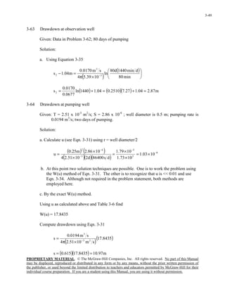 PROPRIETARY MATERIAL. © The McGraw-Hill Companies, Inc. All rights reserved. No part of this Manual
may be displayed, reproduced or distributed in any form or by any means, without the prior written permission of
the publisher, or used beyond the limited distribution to teachers and educators permitted by McGraw-Hill for their
individual course preparation. If you are a student using this Manual, you are using it without permission.
3-49
3-63 Drawdown at observation well
Given: Data in Problem 3-62; 80 days of pumping
Solution:
a. Using Equation 3-35
( )
( )






×π
=− −
min80
dmin1440d80
ln
1039.54
sm0170.0
m04.1s 3
3
2
( ) ( )( ) m87.204.127.72510.004.11440ln
0677.0
0170.0
s2 =+=+=
3-64 Drawdown at pumping well
Given: T = 2.51 x 10-3
m2
/s; S = 2.86 x 10-4
; well diameter is 0.5 m; pumping rate is
0.0194 m3
/s; two days of pumping.
Solution:
a. Calculate u (see Eqn. 3-31) using r = well diameter/2
( ) ( )
( )( )( )
8
3
5
3
42
1003.1
1073.1
1079.1
ds86400d21051.24
1086.2m25.0
u −
−
−
−
×=
×
×
=
×
×
=
b. At this point two solution techniques are possible. One is to work the problem using
the W(u) method of Eqn. 3-31. The other is to recognize that u is << 0.01 and use
Eqn. 3-34. Although not required in the problem statement, both methods are
employed here.
c. By the exact W(u) method.
Using u as calculated above and Table 3-6 find
W(u) = 17.8435
Compute drawdown using Eqn. 3-31
( )( )8435.17
sm1051.24
sm0194.0
s 23
3
−
×π
=
( )( ) m97.108435.17615.0s ==
 