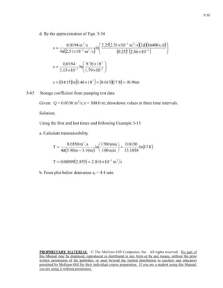 PROPRIETARY MATERIAL. © The McGraw-Hill Companies, Inc. All rights reserved. No part of
this Manual may be displayed, reproduced or distributed in any form or by any means, without the prior
written permission of the publisher, or used beyond the limited distribution to teachers and educators
permitted by McGraw-Hill for their individual course preparation. If you are a student using this Manual,
you are using it without permission.
3-50
d. By the approximation of Eqn. 3-34
( )
( )( )( )
( ) ( ) 







×
×
×π
= −
−
− 42
23
23
3
1086.225.0
ds86400d2sm1051.225.2
ln
sm1051.24
sm0194.0
s






×
×
×
= −− 5
2
2
1079.1
1076.9
ln
1015.3
0194.0
s
( ) ( ) ( )( ) m96.108.17615.01046.5ln615.0s 7
==×=
3-65 Storage coefficient from pumping test data
Given: Q = 0.0350 m3
/s; r = 300.0 m; drawdown values at three time intervals.
Solution:
Using the first and last times and following Example 3-13
a. Calculate transmissibility
( )
( )0.17ln
1858.35
0350.0
min100
min1700
ln
m10.3m90.54
sm0350.0
T
3
=





−π
=
( ) sm10818.2833.200099.0T 23−
×==
b. From plot below determine t0 = 4.4 min
 