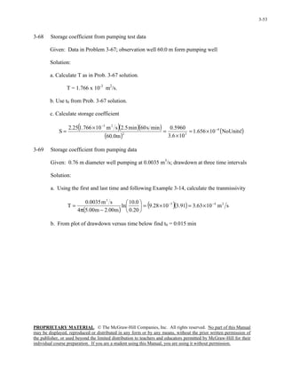 PROPRIETARY MATERIAL. © The McGraw-Hill Companies, Inc. All rights reserved. No part of this Manual
may be displayed, reproduced or distributed in any form or by any means, without the prior written permission of
the publisher, or used beyond the limited distribution to teachers and educators permitted by McGraw-Hill for their
individual course preparation. If you are a student using this Manual, you are using it without permission.
3-53
3-68 Storage coefficient from pumping test data
Given: Data in Problem 3-67; observation well 60.0 m form pumping well
Solution:
a. Calculate T as in Prob. 3-67 solution.
T = 1.766 x 10-3
m2
/s.
b. Use t0 from Prob. 3-67 solution.
c. Calculate storage coefficient
( )( )( )
( )
( )!NoUnits10656.1
106.3
5960.0
m0.60
mins60min5.2sm10766.125.2
S 4
32
23
−
−
×=
×
=
×
=
3-69 Storage coefficient from pumping data
Given: 0.76 m diameter well pumping at 0.0035 m3
/s; drawdown at three time intervals
Solution:
a. Using the first and last time and following Example 3-14, calculate the tranmissivity
( )
( )( ) sm1063.391.31028.9
20.0
0.10
ln
m00.2m00.54
sm0035.0
T 245
3
−−
×=×=





−π
=
b. From plot of drawdown versus time below find t0 = 0.015 min
 