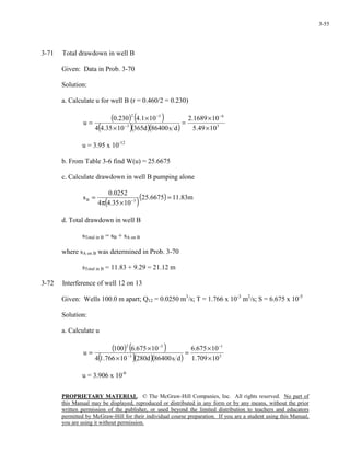 PROPRIETARY MATERIAL. © The McGraw-Hill Companies, Inc. All rights reserved. No part of
this Manual may be displayed, reproduced or distributed in any form or by any means, without the prior
written permission of the publisher, or used beyond the limited distribution to teachers and educators
permitted by McGraw-Hill for their individual course preparation. If you are a student using this Manual,
you are using it without permission.
3-55
3-71 Total drawdown in well B
Given: Data in Prob. 3-70
Solution:
a. Calculate u for well B (r = 0.460/2 = 0.230)
( ) ( )
( )( )( ) 5
6
3
52
1049.5
101689.2
ds86400d3651035.44
101.4230.0
u
×
×
=
×
×
=
−
−
−
u = 3.95 x 10-12
b. From Table 3-6 find W(u) = 25.6675
c. Calculate drawdown in well B pumping alone
( )
( ) m83.116675.25
1035.44
0252.0
s 3B =
×π
= −
d. Total drawdown in well B
sTotal in B = sB + sA on B
where sA on B was determined in Prob. 3-70
sTotal in B = 11.83 + 9.29 = 21.12 m
3-72 Interference of well 12 on 13
Given: Wells 100.0 m apart; Q12 = 0.0250 m3
/s; T = 1.766 x 10-3
m2
/s; S = 6.675 x 10-5
Solution:
a. Calculate u
( ) ( )
( )( )( ) 5
1
3
52
10709.1
10675.6
ds86400d28010766.14
10675.6100
u
×
×
=
×
×
=
−
−
−
u = 3.906 x 10-6
 