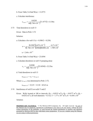 PROPRIETARY MATERIAL. © The McGraw-Hill Companies, Inc. All rights reserved. No part of
this Manual may be displayed, reproduced or distributed in any form or by any means, without the prior
written permission of the publisher, or used beyond the limited distribution to teachers and educators
permitted by McGraw-Hill for their individual course preparation. If you are a student using this Manual,
you are using it without permission.
3-56
b. From Table 3-6 find W(u) = 11.8773
c. Calculate interference
( )
( ) m38.138773.11
10766.14
0250.0
s 313on12 =
×π
= −
3-73 Total drawdown in well 13
Given: Data in Prob. 3-72
Solution:
a. Calculate u for well 13 (r = 0.500/2 = 0.250)
( ) ( )
( )( )( ) 5
6
3
52
10709.1
1017.4
ds86400d28010766.14
10675.6250.0
u
×
×
=
×
×
=
−
−
−
u = 2.44 x 10-11
b. From Table 3-6 find W(u) = 23.8594
c. Calculate drawdown in well 13 pumping alone
( )
( ) m25.328594.23
10766.14
0300.0
s 313 =
×π
= −
d. Total drawdown in well 13
sTotal in 13 = s13 + s12 on 13
Where s12 on 13 was determined in Prob. 2-72.
sTotal in 13 = 32.25 + 13.38 = 45.63 m
3-74 Interference of well X on wells Y and Z
Given: Wells located at 100 m intervals; QX = 0.0315 m3
/s; QY = 0.0177 m3
/s; QZ =
0.0252 m3
/s; all well diameters = 0.3 m; T = 1.77 x 10-3
m2
/s; S = 6.436 x 10-5
Solution:
 