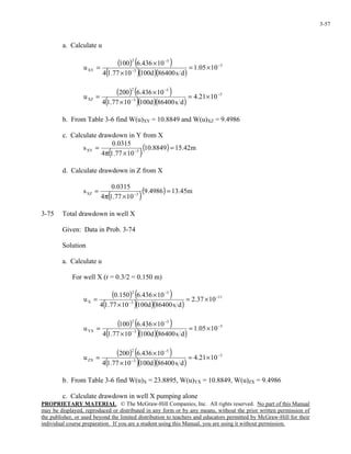 PROPRIETARY MATERIAL. © The McGraw-Hill Companies, Inc. All rights reserved. No part of this Manual
may be displayed, reproduced or distributed in any form or by any means, without the prior written permission of
the publisher, or used beyond the limited distribution to teachers and educators permitted by McGraw-Hill for their
individual course preparation. If you are a student using this Manual, you are using it without permission.
3-57
a. Calculate u
( ) ( )
( )( )( )
5
3
52
XY 1005.1
ds86400d1001077.14
10436.6100
u −
−
−
×=
×
×
=
( ) ( )
( )( )( )
5
3
52
XZ 1021.4
ds86400d1001077.14
10436.6200
u −
−
−
×=
×
×
=
b. From Table 3-6 find W(u)XY = 10.8849 and W(u)XZ = 9.4986
c. Calculate drawdown in Y from X
( )
( ) m42.158849.10
1077.14
0315.0
s 3XY =
×π
= −
d. Calculate drawdown in Z from X
( )
( ) m45.134986.9
1077.14
0315.0
s 3XZ =
×π
= −
3-75 Total drawdown in well X
Given: Data in Prob. 3-74
Solution
a. Calculate u
For well X (r = 0.3/2 = 0.150 m)
( ) ( )
( )( )( )
11
3
52
X 1037.2
ds86400d1001077.14
10436.6150.0
u −
−
−
×=
×
×
=
( ) ( )
( )( )( )
5
3
52
YX 1005.1
ds86400d1001077.14
10436.6100
u −
−
−
×=
×
×
=
( ) ( )
( )( )( )
5
3
52
ZX 1021.4
ds86400d1001077.14
10436.6200
u −
−
−
×=
×
×
=
b. From Table 3-6 find W(u)X = 23.8895, W(u)YX = 10.8849, W(u)ZX = 9.4986
c. Calculate drawdown in well X pumping alone
 