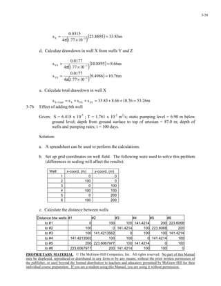 PROPRIETARY MATERIAL. © The McGraw-Hill Companies, Inc. All rights reserved. No part of this Manual
may be displayed, reproduced or distributed in any form or by any means, without the prior written permission of
the publisher, or used beyond the limited distribution to teachers and educators permitted by McGraw-Hill for their
individual course preparation. If you are a student using this Manual, you are using it without permission.
3-58
( )
( ) m83.338895.23
1077.14
0315.0
s 3X =
×π
= −
d. Calculate drawdown in well X from wells Y and Z
( )
( ) m66.88895.10
1077.14
0177.0
s 3YX =
×π
= −
( )
( ) m76.104986.9
1077.14
0177.0
s 3YX =
×π
= −
e. Calculate total drawdown in well X
m26.5376.1066.883.33ssss ZXYXXTotalX =++=++==
3-76 Effect of adding 6th well
Given: S = 6.418 x 10-5
; T = 1.761 x 10-3
m2
/s; static pumping level = 6.90 m below
ground level; depth from ground surface to top of artesian = 87.0 m; depth of
wells and pumping rates; t = 100 days.
Solution:
a. A spreadsheet can be used to perform the calculations.
b. Set up grid coordinates on well field. The following were used to solve this problem
(differences in scaling will affect the results):
Well x-coord. (m) y-coord. (m)
1 0 0
2 100 0
3 0 100
4 100 100
5 0 200
6 100 200
c. Calculate the distance between wells
Distance btw wells #1 #2 #3 #4 #5 #6
to #1 0 100 100 141.4214 200 223.6068
to #2 100 0 141.4214 100 223.6068 200
to #3 100 141.4213562 0 100 100 141.4214
to #4 141.4213562 100 100 0 141.4214 100
to #5 200 223.6067977 100 141.4214 0 100
to #6 223.6067977 200 141.4214 100 100 0
 