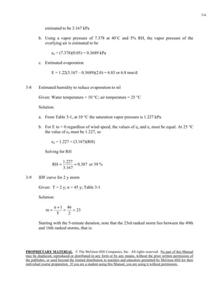 PROPRIETARY MATERIAL. © The McGraw-Hill Companies, Inc. All rights reserved. No part of this Manual
may be displayed, reproduced or distributed in any form or by any means, without the prior written permission of
the publisher, or used beyond the limited distribution to teachers and educators permitted by McGraw-Hill for their
individual course preparation. If you are a student using this Manual, you are using it without permission.
3-6
estimated to be 3.167 kPa
b. Using a vapor pressure of 7.378 at 40˚C and 5% RH, the vapor pressure of the
overlying air is estimated to be
ea = (7.378)(0.05) = 0.3689 kPa
c. Estimated evaporation
E = 1.22(3.167 – 0.3689)(2.0) = 6.83 or 6.8 mm/d
3-8 Estimated humidity to reduce evaporation to nil
Given: Water temperature = 10 °C; air temperature = 25 °C
Solution:
a. From Table 3-1, at 10 °C the saturation vapor pressure is 1.227 kPa
b. For E to = 0 regardless of wind speed, the values of ea and es must be equal. At 25 °C
the value of ea must be 1.227, so
ea = 1.227 = (3.167)(RH)
Solving for RH
387.0
167.3
227.1
RH == or 39 %
3-9 IDF curve for 2 y storm
Given: T = 2 y; n = 45 y; Table 3-1
Solution:
23
2
46
T
1n
m ==
+
=
Starting with the 5-minute duration, note that the 23rd ranked storm lies between the 49th
and 16th ranked storms, that is:
 