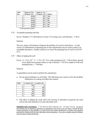 PROPRIETARY MATERIAL. © The McGraw-Hill Companies, Inc. All rights reserved. No part of
this Manual may be displayed, reproduced or distributed in any form or by any means, without the prior
written permission of the publisher, or used beyond the limited distribution to teachers and educators
permitted by McGraw-Hill for their individual course preparation. If you are a student using this Manual,
you are using it without permission.
3-61
Well
No.
Depth to Piez.
Surface* (m)
Depth to Top
of Aquif.* (m) Okay?
1 49.09 50.1 Yes
2 54.21 50.1 No
3 50.28 50.1 No
4 48.96 50.1 Yes
5 52.66 50.1 No
6 50.65 50.1 No
*
From ground surface.
3-78 Acceptable pumping rate/time
Given: Problem 3-77; Drawdown in wells 2-5 too deep; new well diameter = 1.50 m
Solution:
The new, larger well diameter mitigates the problem of excessive drawdown. A wide
variety of combinations of pumping rate or time adjustments may be used to achieve an
acceptable drawdown. Another solution is to lower the pumping rate of well 6 to 0.0170
m3
/s.
3-79 Effect of adding 6th well
Given: S = 2.8 x 10-5
; T = 1.79 x 10-3
m2
/s; static pumping level = 7.60 m below ground
level; depth from ground surface to top of artesian = 156.50 m; depth of wells and
pumping rates, t = 180 days.
Solution:
A spreadsheet can be used to perform the calculations.
a. Set up grid coordinates on well field. The following were used to solve this problem
(differences in scaling will affect the results):
Well x-coord. (m) y-coord. (m)
1 125 0
2 0 240
3 190 125
4 65 360
5 245 240
6 125 475
b. The effect of adding the sixth well is the increase in drawdown caused by the sixth
well on the total drawdown of each individual well:
 