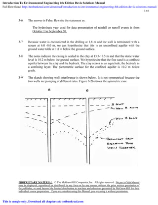 PROPRIETARY MATERIAL. © The McGraw-Hill Companies, Inc. All rights reserved. No part of this Manual
may be displayed, reproduced or distributed in any form or by any means, without the prior written permission of
the publisher, or used beyond the limited distribution to teachers and educators permitted by McGraw-Hill for their
individual course preparation. If you are a student using this Manual, you are using it without permission.
3-64
3-6 The answer is False. Rewrite the statement as:
The hydrologic year used for data presentation of rainfall or runoff events is from
October 1 to September 30.
3-7 Because water is encountered in the drilling at 1.8 m and the well is terminated with a
screen at 6.0 -8.0 m, we can hypothesize that this is an unconfined aquifer with the
ground water table at 1.8 m below the ground surface.
3-8 The notes indicate the casing is sealed to the clay at 13.7-17.5 m and that the static water
level is 10.2 m below the ground surface. We hypothesize that the fine sand is a confined
aquifer between the clay and the bedrock. The clay serves as an aquiclude, the bedrock as
a confining layer. The piezometric surface for the confined aquifer is 10.2 m below
grade.
3-9 The sketch showing well interference is shown below. It is not symmetrical because the
two wells are pumping at different rates. Figure 3-26 shows the symmetric case.
Introduction To Environmental Engineering 4th Edition Davis Solutions Manual
Full Download: http://testbankreal.com/download/introduction-to-environmental-engineering-4th-edition-davis-solutions-manual/
This is sample only, Download all chapters at: testbankreal.com
 