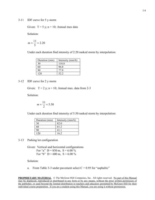 PROPRIETARY MATERIAL. © The McGraw-Hill Companies, Inc. All rights reserved. No part of this Manual
may be displayed, reproduced or distributed in any form or by any means, without the prior written permission of
the publisher, or used beyond the limited distribution to teachers and educators permitted by McGraw-Hill for their
individual course preparation. If you are a student using this Manual, you are using it without permission.
3-8
3-11 IDF curve for 5 y storm
Given: T = 5 y; n = 10; Annual max data
Solution:
20.2
5
11
m ==
Under each duration find intensity of 2.20 ranked storm by interpolation:
3-12 IDF curve for 2 y storm
Given: T = 2 y; n = 10; Annual max. data from 2-3
Solution:
50.5
2
11
==m
Under each duration find intensity of 5.50 ranked storm by interpolation:
Duration (min) Intensity (mm/h)
30 82.0
60 61.2
90 41.1
120 16.2
3-13 Parking lot configuration
Given: Vertical and horizontal configurations
For “a” D = 830 m, S = 6.00 %
For “b” D = 600 m, S = 6.00 %
Solution:
a. From Table 3-3 under pavement select C = 0.95 for “asphaltic”
Duration (min) Intensity (mm/h)
30 118.8
60 96.8
90 77.8
120 52.2
 