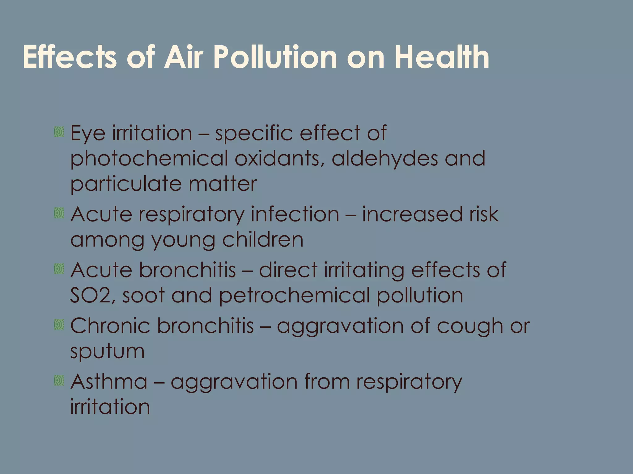 Effects of Air Pollution on Health Eye irritation – specific effect of photochemical oxidants, aldehydes and particulate matter Acute respiratory infection – increased risk among young children Acute bronchitis – direct irritating effects of SO2, soot and petrochemical pollution Chronic bronchitis – aggravation of cough or sputum Asthma – aggravation from respiratory irritation 