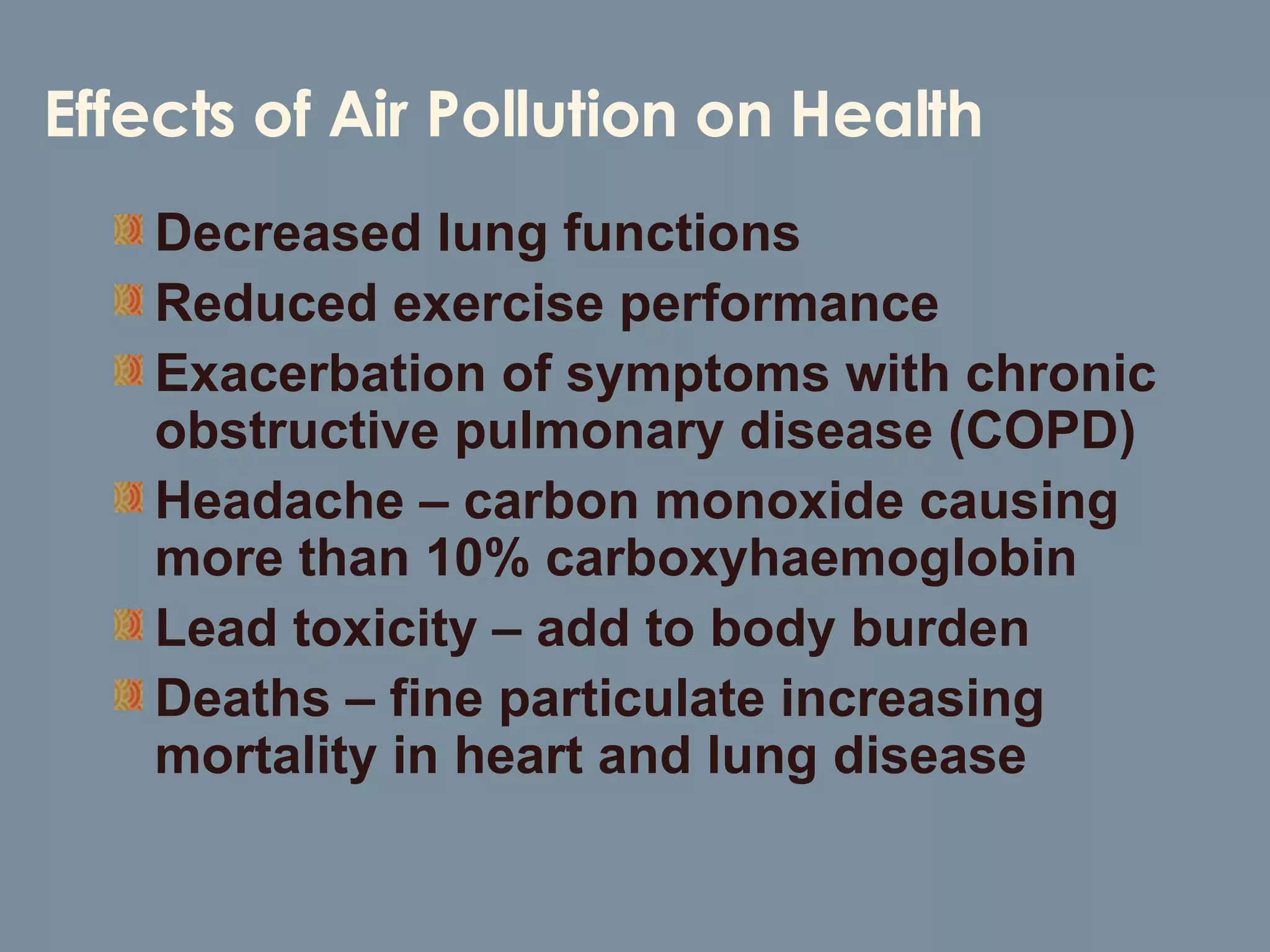 Decreased lung functions Reduced exercise performance Exacerbation of symptoms with chronic obstructive pulmonary disease (COPD) Headache – carbon monoxide causing more than 10% carboxyhaemoglobin Lead toxicity – add to body burden Deaths – fine particulate increasing mortality in heart and lung disease Effects of Air Pollution on Health 