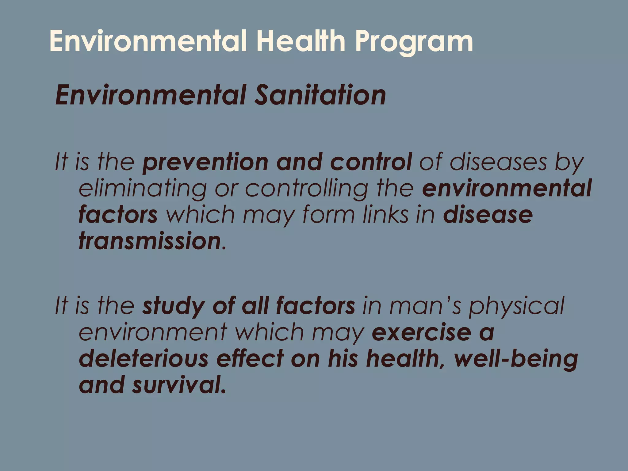 Environmental Health Program Environmental Sanitation  It is the  prevention and control  of diseases by eliminating or controlling the  environmental factors  which may form links in  disease transmission .  It is the  study of all factors  in man’s physical environment which may  exercise a deleterious effect on his health, well-being and survival. 
