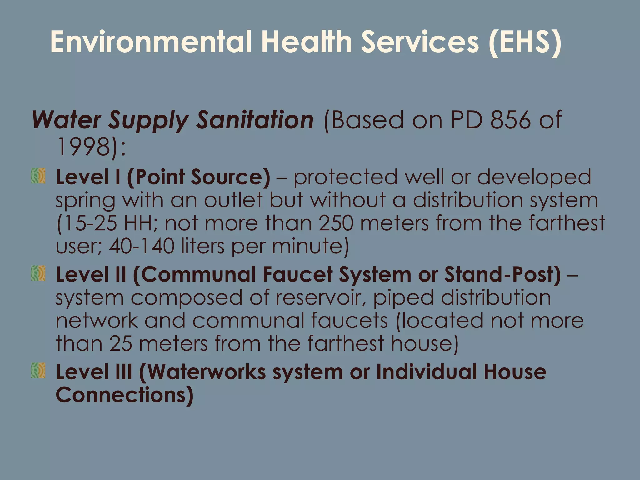 Environmental Health Services (EHS) Water Supply Sanitation   (Based on PD 856 of 1998): Level I (Point Source)  – protected well or developed spring with an outlet but without a distribution system (15-25 HH; not more than 250 meters from the farthest user; 40-140 liters per minute) Level II (Communal Faucet System or Stand-Post)  – system composed of reservoir, piped distribution network and communal faucets (located not more than 25 meters from the farthest house) Level III (Waterworks system or Individual House Connections)  