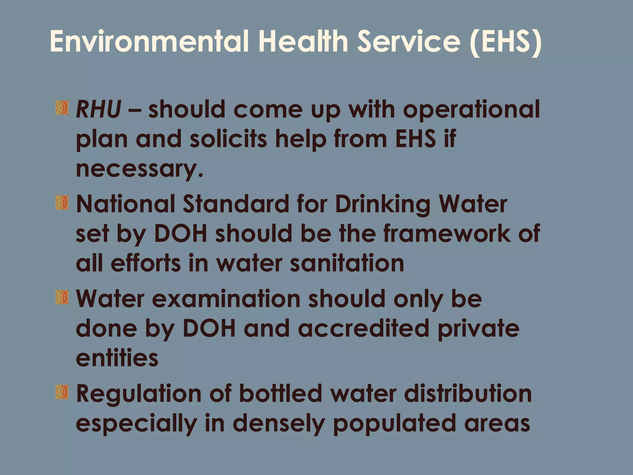 Environmental Health Service (EHS) RHU –  should come up with operational plan and solicits help from EHS if necessary. National Standard for Drinking Water set by DOH should be the framework of all efforts in water sanitation Water examination should only be done by DOH and accredited private entities Regulation of bottled water distribution especially in densely populated areas 