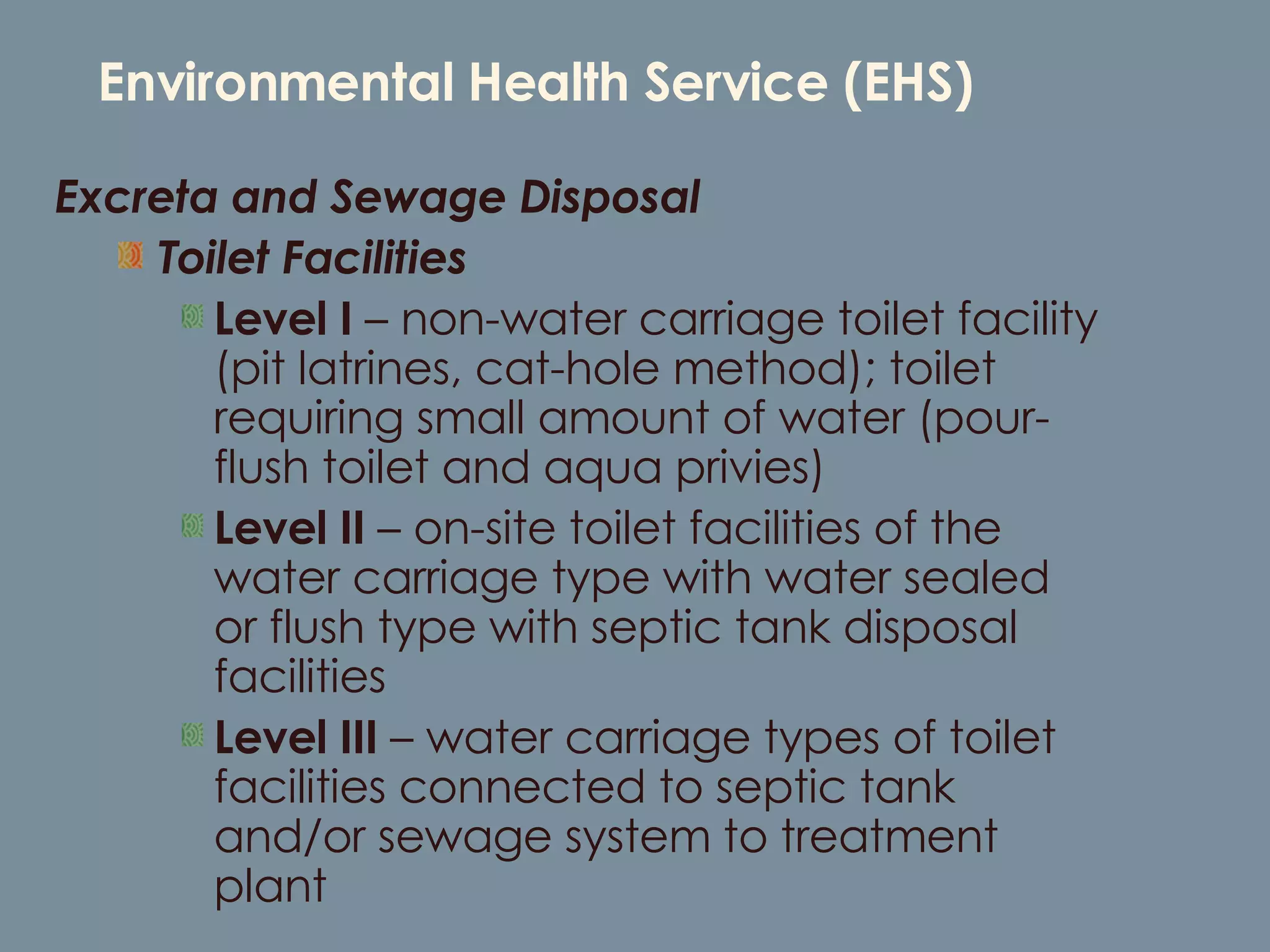 Environmental Health Service (EHS) Excreta and Sewage Disposal  Toilet Facilities Level I  – non-water carriage toilet facility (pit latrines, cat-hole method); toilet requiring small amount of water (pour-flush toilet and aqua privies) Level II  – on-site toilet facilities of the water carriage type with water sealed or flush type with septic tank disposal facilities Level III  – water carriage types of toilet facilities connected to septic tank and/or sewage system to treatment plant 