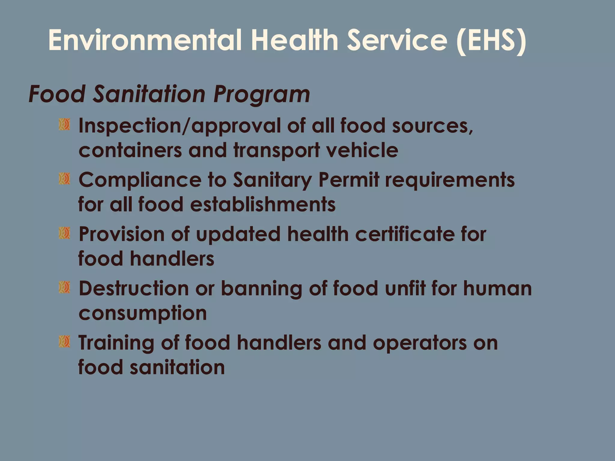 Environmental Health Service (EHS) Food Sanitation Program Inspection/approval of all food sources, containers and transport vehicle Compliance to Sanitary Permit requirements for all food establishments Provision of updated health certificate for food handlers Destruction or banning of food unfit for human consumption  Training of food handlers and operators on food sanitation 