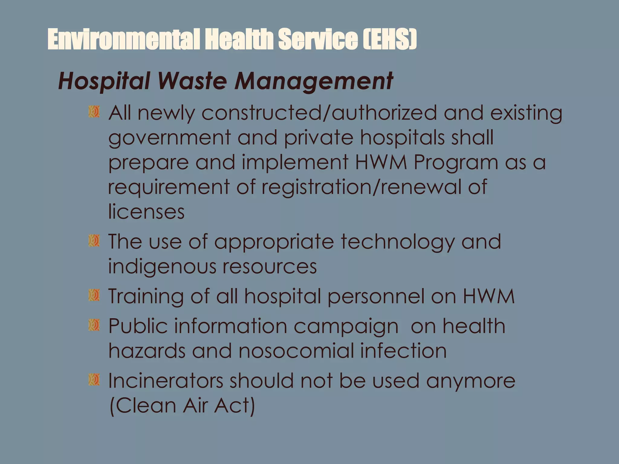 Environmental Health Service (EHS) Hospital Waste Management All newly constructed/authorized and existing government and private hospitals shall prepare and implement HWM Program as a requirement of registration/renewal of licenses The use of appropriate technology and indigenous resources  Training of all hospital personnel on HWM Public information campaign  on health hazards and nosocomial infection Incinerators should not be used anymore (Clean Air Act) 