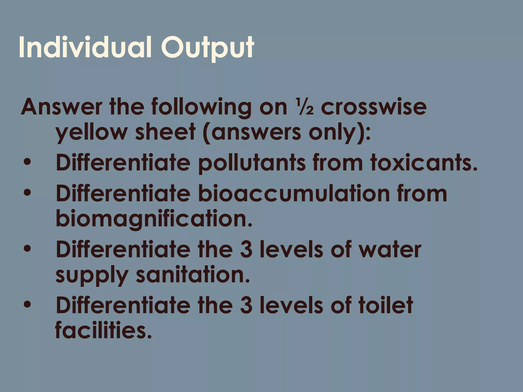 Individual Output Answer the following on ½ crosswise yellow sheet (answers only): Differentiate pollutants from toxicants. Differentiate bioaccumulation from biomagnification. Differentiate the 3 levels of water supply sanitation. Differentiate the 3 levels of toilet facilities. 