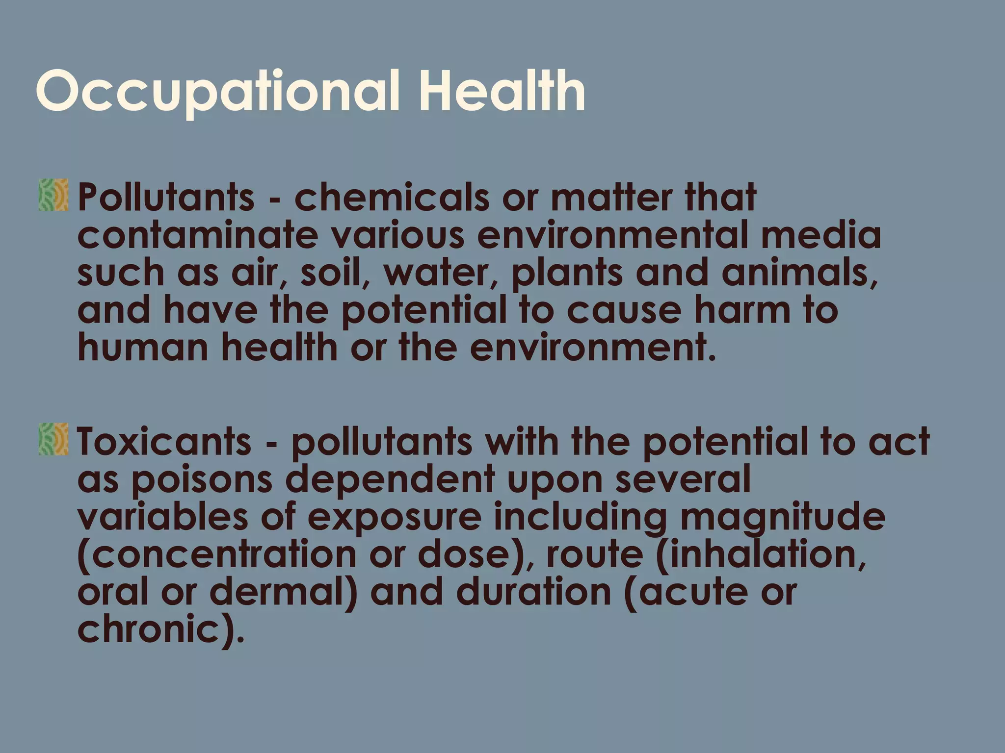 Occupational Health Pollutants - chemicals or matter that contaminate various environmental media such as air, soil, water, plants and animals, and have the potential to cause harm to human health or the environment.  Toxicants - pollutants with the potential to act as poisons dependent upon several variables of exposure including magnitude (concentration or dose), route (inhalation, oral or dermal) and duration (acute or chronic).  
