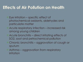 Effects of Air Pollution on Health Eye irritation – specific effect of photochemical oxidants, aldehydes and particulate matter Acute respiratory infection – increased risk among young children Acute bronchitis – direct irritating effects of SO2, soot and petrochemical pollution Chronic bronchitis – aggravation of cough or sputum Asthma – aggravation from respiratory irritation 