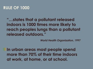 RULE OF 1000 “…states that a pollutant released indoors is 1000 times more likely to reach peoples lungs than a pollutant released outdoors.” World Health Organization, 1997  In urban areas most people spend more than 70% of their time indoors at work, at home, or at school. 
