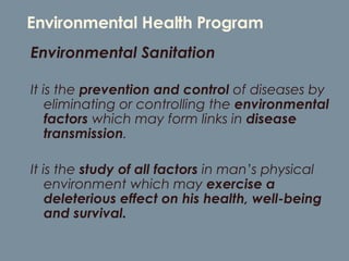 Environmental Health Program Environmental Sanitation  It is the  prevention and control  of diseases by eliminating or controlling the  environmental factors  which may form links in  disease transmission .  It is the  study of all factors  in man’s physical environment which may  exercise a deleterious effect on his health, well-being and survival. 
