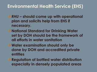 Environmental Health Service (EHS) RHU –  should come up with operational plan and solicits help from EHS if necessary. National Standard for Drinking Water set by DOH should be the framework of all efforts in water sanitation Water examination should only be done by DOH and accredited private entities Regulation of bottled water distribution especially in densely populated areas 