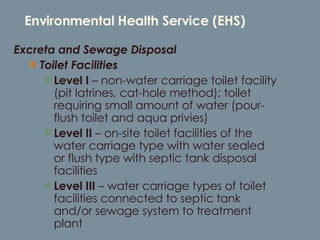 Environmental Health Service (EHS) Excreta and Sewage Disposal  Toilet Facilities Level I  – non-water carriage toilet facility (pit latrines, cat-hole method); toilet requiring small amount of water (pour-flush toilet and aqua privies) Level II  – on-site toilet facilities of the water carriage type with water sealed or flush type with septic tank disposal facilities Level III  – water carriage types of toilet facilities connected to septic tank and/or sewage system to treatment plant 