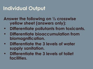 Individual Output Answer the following on ½ crosswise yellow sheet (answers only): Differentiate pollutants from toxicants. Differentiate bioaccumulation from biomagnification. Differentiate the 3 levels of water supply sanitation. Differentiate the 3 levels of toilet facilities. 