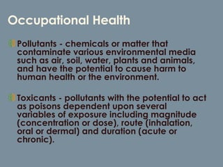 Occupational Health Pollutants - chemicals or matter that contaminate various environmental media such as air, soil, water, plants and animals, and have the potential to cause harm to human health or the environment.  Toxicants - pollutants with the potential to act as poisons dependent upon several variables of exposure including magnitude (concentration or dose), route (inhalation, oral or dermal) and duration (acute or chronic).  