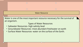 Water Resource
Water is one of the most important resource necessary for the survival of
an organism.
Types of Water Resources
• Saltwater Resources- high salinity level
• Groundwater Resources- most abundant freshwater on earth
• Surface Water Resources- water on the surface of the Earth.
 