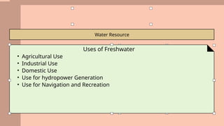 Water Resource
Uses of Freshwater
• Agricultural Use
• Industrial Use
• Domestic Use
• Use for hydropower Generation
• Use for Navigation and Recreation
 