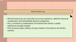 Mineral Resources
• Mineral resources are naturally occurring substance definite chemical
composition and identifiable physical properties.
• Ore, a mineral or combination of mineral from which a useful
substance (usually metals)
• This resource takes millions of years before it formed on the Earths
surface.
 