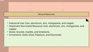 Mineral Resources
• Industrial Use: Iron, aluminum, zinc, manganese, and copper.
• Important Non-metal Resource: Iron, aluminum, zinc, manganese, and
copper
• Stone: Granite, marble, and limestone.
• Ornaments: Gold, Silver, Palatium, and Diamonds
 