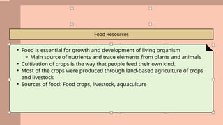 Food Resources
• Food is essential for growth and development of living organism
⚬ Main source of nutrients and trace elements from plants and animals
• Cultivation of crops is the way that people feed their own kind.
• Most of the crops were produced through land-based agriculture of crops
and livestock
• Sources of food: Food crops, livestock, aquaculture
 