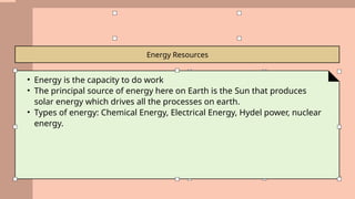 Energy Resources
• Energy is the capacity to do work
• The principal source of energy here on Earth is the Sun that produces
solar energy which drives all the processes on earth.
• Types of energy: Chemical Energy, Electrical Energy, Hydel power, nuclear
energy.
 