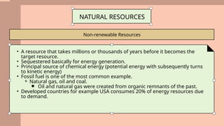 Non-renewable Resources
NATURAL RESOURCES
• A resource that takes millions or thousands of years before it becomes the
target resource.
• Sequestered basically for energy generation.
• Principal source of chemical energy (potential energy with subsequently turns
to kinetic energy)
• Fossil fuel is one of the most common example.
⚬ Natural gas, oil and coal.
￭ Oil and natural gas were created from organic remnants of the past.
• Developed countries for example USA consumes 20% of energy resources due
to demand.
 
