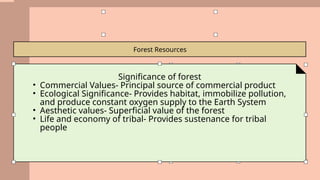 Forest Resources
Significance of forest
• Commercial Values- Principal source of commercial product
• Ecological Significance- Provides habitat, immobilize pollution,
and produce constant oxygen supply to the Earth System
• Aesthetic values- Superficial value of the forest
• Life and economy of tribal- Provides sustenance for tribal
people
 
