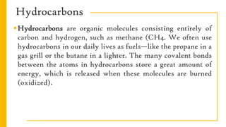 Hydrocarbons
Hydrocarbons are organic molecules consisting entirely of
carbon and hydrogen, such as methane (CH4. We often use
hydrocarbons in our daily lives as fuels—like the propane in a
gas grill or the butane in a lighter. The many covalent bonds
between the atoms in hydrocarbons store a great amount of
energy, which is released when these molecules are burned
(oxidized).
 