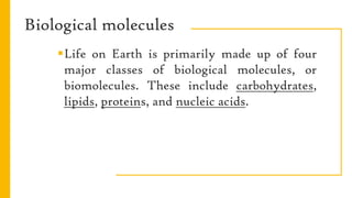 Biological molecules
Life on Earth is primarily made up of four
major classes of biological molecules, or
biomolecules. These include carbohydrates,
lipids, proteins, and nucleic acids.
 