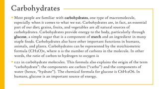 Carbohydrates
 Most people are familiar with carbohydrates, one type of macromolecule,
especially when it comes to what we eat. Carbohydrates are, in fact, an essential
part of our diet; grains, fruits, and vegetables are all natural sources of
carbohydrates. Carbohydrates provide energy to the body, particularly through
glucose, a simple sugar that is a component of starch and an ingredient in many
staple foods. Carbohydrates also have other important functions in humans,
animals, and plants. Carbohydrates can be represented by the stoichiometric
formula (CH2O)n, where n is the number of carbons in the molecule. In other
words, the ratio of carbon to hydrogen to oxygen is
 1:2:1 in carbohydrate molecules. This formula also explains the origin of the term
“carbohydrate”: the components are carbon (“carbo”) and the components of
water (hence, “hydrate”). The chemical formula for glucose is C6H12O6. In
humans, glucose is an important source of energy.
 