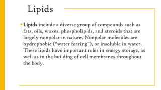Lipids
Lipids include a diverse group of compounds such as
fats, oils, waxes, phospholipids, and steroids that are
largely nonpolar in nature. Nonpolar molecules are
hydrophobic (“water fearing”), or insoluble in water.
These lipids have important roles in energy storage, as
well as in the building of cell membranes throughout
the body.
 