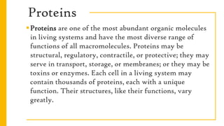 Proteins
Proteins are one of the most abundant organic molecules
in living systems and have the most diverse range of
functions of all macromolecules. Proteins may be
structural, regulatory, contractile, or protective; they may
serve in transport, storage, or membranes; or they may be
toxins or enzymes. Each cell in a living system may
contain thousands of proteins, each with a unique
function. Their structures, like their functions, vary
greatly.
 