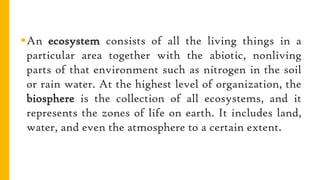 An ecosystem consists of all the living things in a
particular area together with the abiotic, nonliving
parts of that environment such as nitrogen in the soil
or rain water. At the highest level of organization, the
biosphere is the collection of all ecosystems, and it
represents the zones of life on earth. It includes land,
water, and even the atmosphere to a certain extent.
 