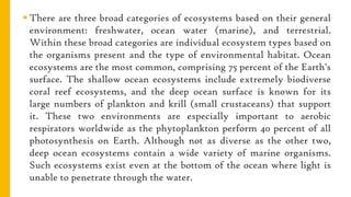  There are three broad categories of ecosystems based on their general
environment: freshwater, ocean water (marine), and terrestrial.
Within these broad categories are individual ecosystem types based on
the organisms present and the type of environmental habitat. Ocean
ecosystems are the most common, comprising 75 percent of the Earth's
surface. The shallow ocean ecosystems include extremely biodiverse
coral reef ecosystems, and the deep ocean surface is known for its
large numbers of plankton and krill (small crustaceans) that support
it. These two environments are especially important to aerobic
respirators worldwide as the phytoplankton perform 40 percent of all
photosynthesis on Earth. Although not as diverse as the other two,
deep ocean ecosystems contain a wide variety of marine organisms.
Such ecosystems exist even at the bottom of the ocean where light is
unable to penetrate through the water.
 