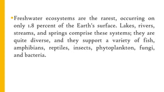 Freshwater ecosystems are the rarest, occurring on
only 1.8 percent of the Earth's surface. Lakes, rivers,
streams, and springs comprise these systems; they are
quite diverse, and they support a variety of fish,
amphibians, reptiles, insects, phytoplankton, fungi,
and bacteria.
 