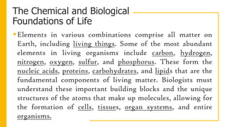 The Chemical and Biological
Foundations of Life
Elements in various combinations comprise all matter on
Earth, including living things. Some of the most abundant
elements in living organisms include carbon, hydrogen,
nitrogen, oxygen, sulfur, and phosphorus. These form the
nucleic acids, proteins, carbohydrates, and lipids that are the
fundamental components of living matter. Biologists must
understand these important building blocks and the unique
structures of the atoms that make up molecules, allowing for
the formation of cells, tissues, organ systems, and entire
organisms.
 
