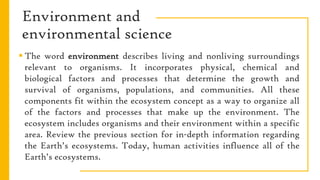 Environment and
environmental science
 The word environment describes living and nonliving surroundings
relevant to organisms. It incorporates physical, chemical and
biological factors and processes that determine the growth and
survival of organisms, populations, and communities. All these
components fit within the ecosystem concept as a way to organize all
of the factors and processes that make up the environment. The
ecosystem includes organisms and their environment within a specific
area. Review the previous section for in-depth information regarding
the Earth’s ecosystems. Today, human activities influence all of the
Earth’s ecosystems.
 