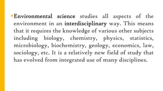 Environmental science studies all aspects of the
environment in an interdisciplinary way. This means
that it requires the knowledge of various other subjects
including biology, chemistry, physics, statistics,
microbiology, biochemistry, geology, economics, law,
sociology, etc. It is a relatively new field of study that
has evolved from integrated use of many disciplines.
 